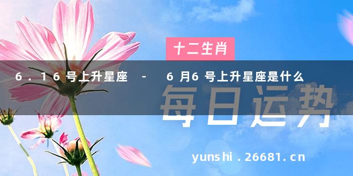 6.16号上升星座 - 6月6号上升星座是什么